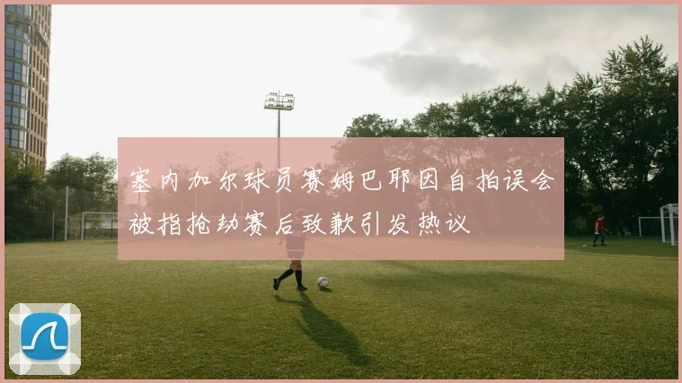 塞内加尔球员赛姆巴耶因自拍误会被指抢劫赛后致歉引发热议