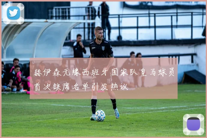 赫伊森无缘西班牙国家队皇马球员首次缺席名单引发热议