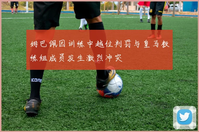 姆巴佩因训练中越位判罚与皇马教练组成员发生激烈冲突