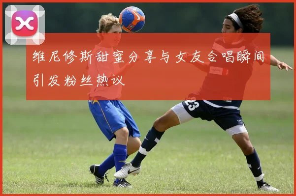 维尼修斯甜蜜分享与女友合唱瞬间引发粉丝热议