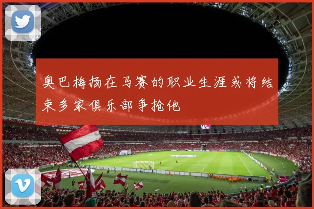 奥巴梅扬在马赛的职业生涯或将结束多家俱乐部争抢他