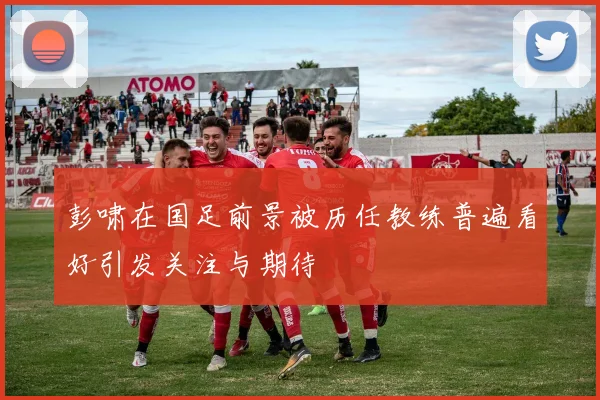 彭啸在国足前景被历任教练普遍看好引发关注与期待