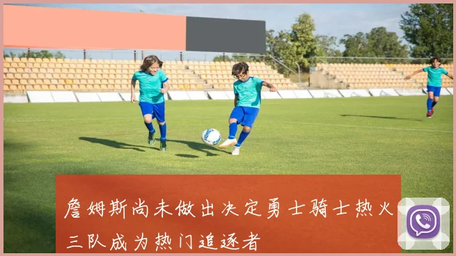 詹姆斯尚未做出决定勇士骑士热火三队成为热门追逐者