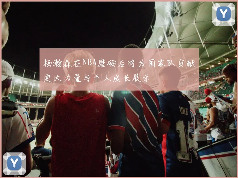 杨瀚森在NBA磨砺后将为国家队贡献更大力量与个人成长展示
