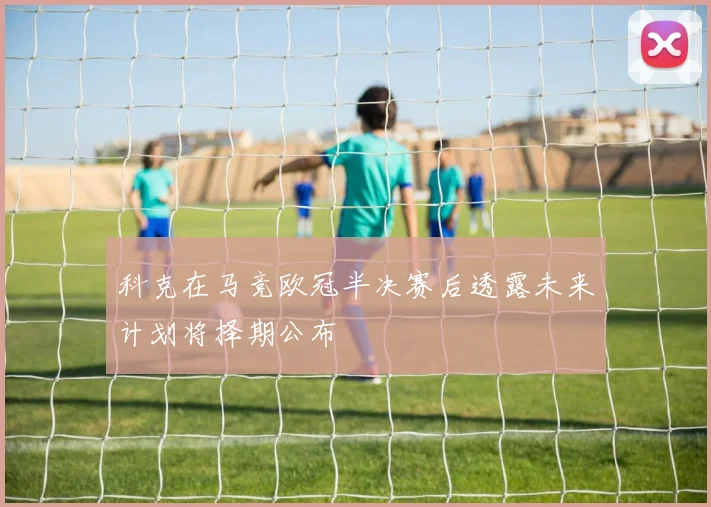 科克在马竞欧冠半决赛后透露未来计划将择期公布