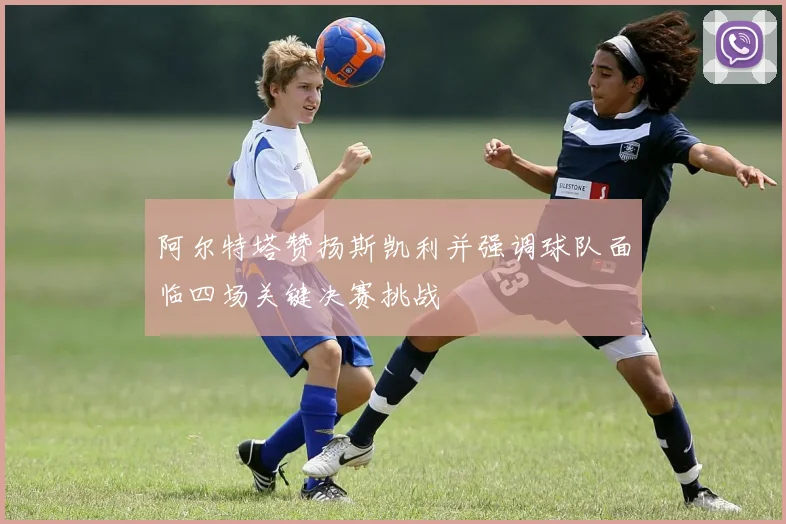 阿尔特塔赞扬斯凯利并强调球队面临四场关键决赛挑战