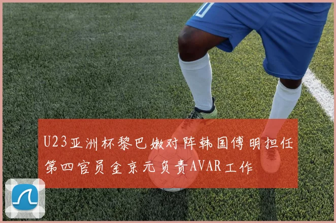 U23亚洲杯黎巴嫩对阵韩国傅明担任第四官员金京元负责AVAR工作