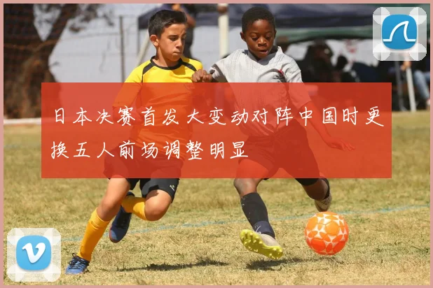 日本决赛首发大变动对阵中国时更换五人前场调整明显