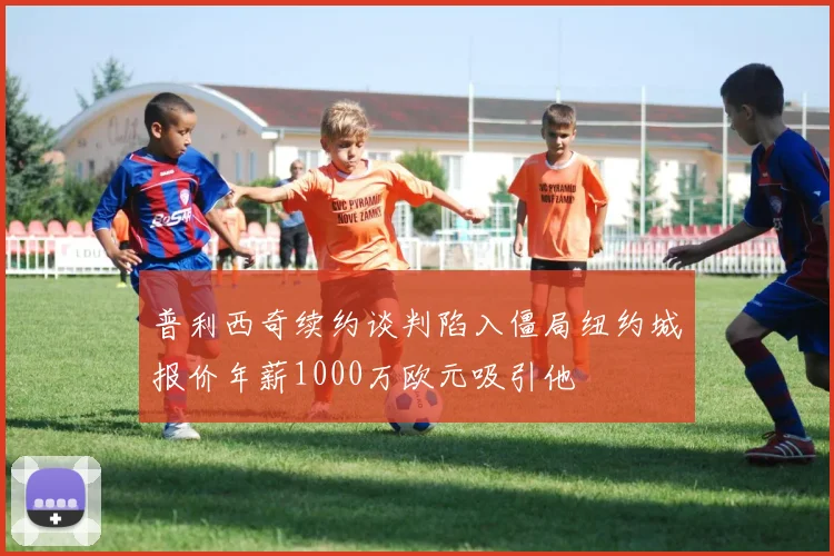 普利西奇续约谈判陷入僵局纽约城报价年薪1000万欧元吸引他