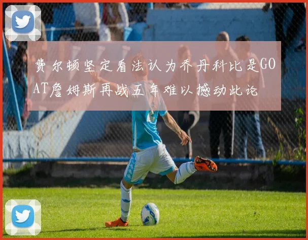 费尔顿坚定看法认为乔丹科比是GOAT詹姆斯再战五年难以撼动此论