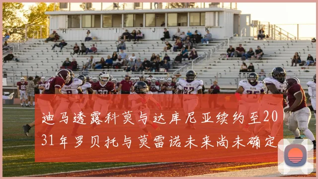 迪马透露科莫与达库尼亚续约至2031年罗贝托与莫雷诺未来尚未确定