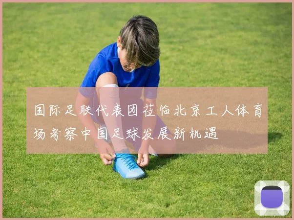 国际足联代表团莅临北京工人体育场考察中国足球发展新机遇