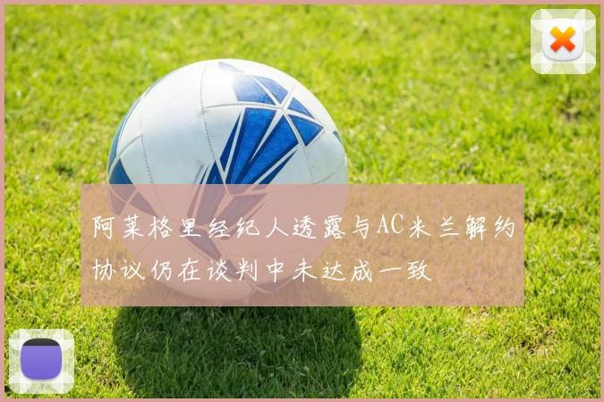 阿莱格里经纪人透露与AC米兰解约协议仍在谈判中未达成一致