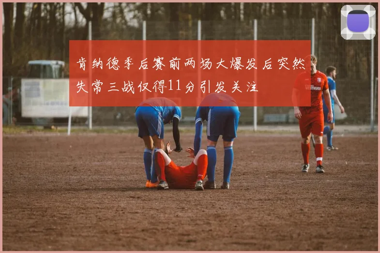 肯纳德季后赛前两场大爆发后突然失常三战仅得11分引发关注