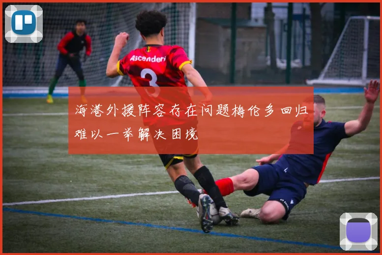 海港外援阵容存在问题梅伦多回归难以一举解决困境