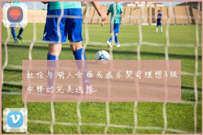 杜伦与湖人会面或成东契奇理想A级中锋的完美选择